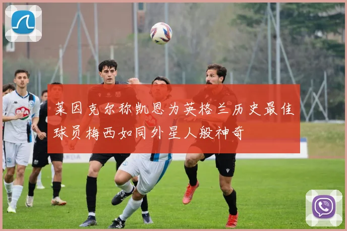 莱因克尔称凯恩为英格兰历史最佳球员梅西如同外星人般神奇