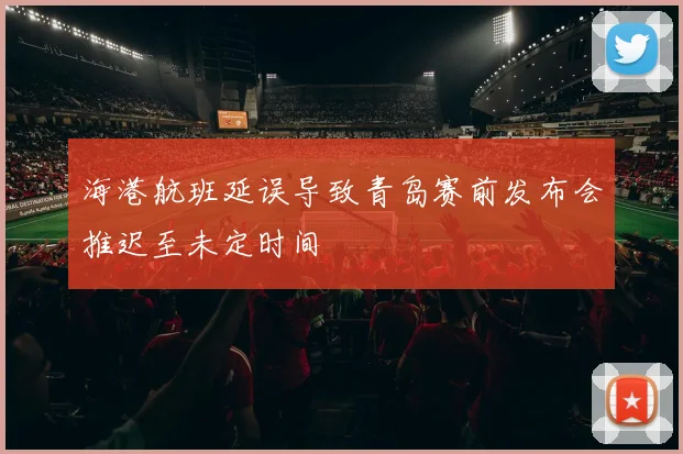 海港航班延误导致青岛赛前发布会推迟至未定时间