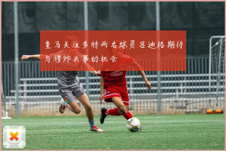 皇马关注多特两名球员吕迪格期待与穆帅共事的机会