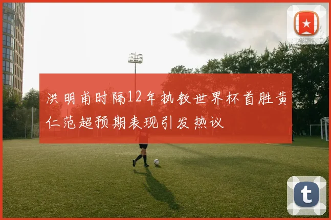 洪明甫时隔12年执教世界杯首胜黄仁范超预期表现引发热议