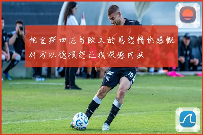 帕金斯回忆与欧文的恩怨情仇感慨对方以德报怨让我深感内疚
