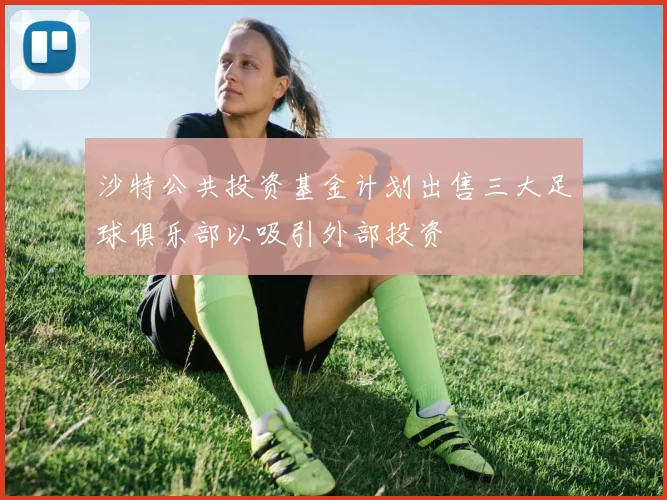 沙特公共投资基金计划出售三大足球俱乐部以吸引外部投资