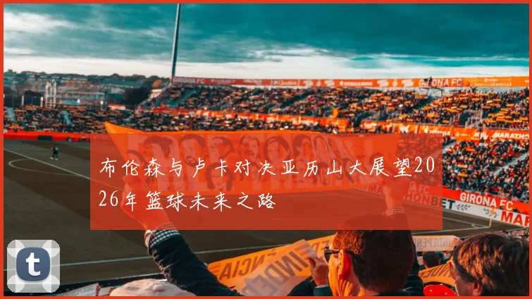 布伦森与卢卡对决亚历山大展望2026年篮球未来之路