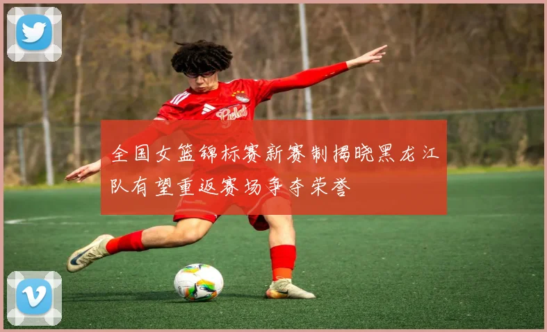 全国女篮锦标赛新赛制揭晓黑龙江队有望重返赛场争夺荣誉