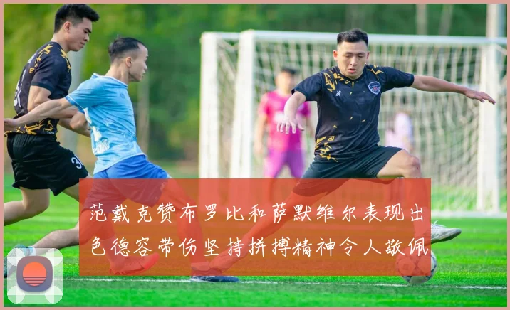 范戴克赞布罗比和萨默维尔表现出色德容带伤坚持拼搏精神令人敬佩
