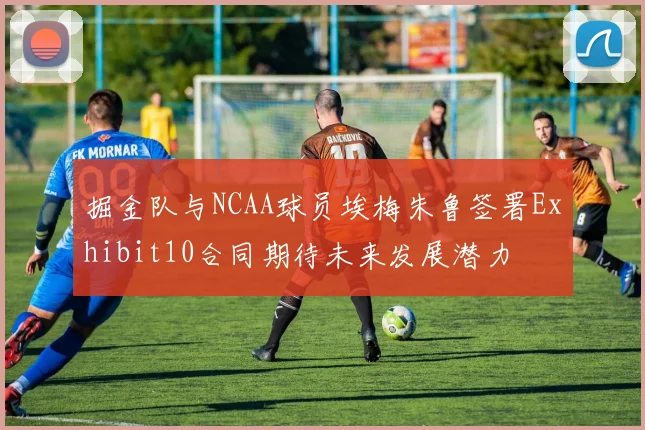 掘金队与NCAA球员埃梅朱鲁签署Exhibit10合同期待未来发展潜力