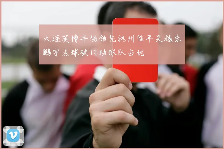 大连英博半场领先杭州临平吴越朱鹏宇点球破门助球队占优