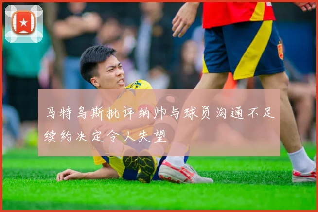 马特乌斯批评纳帅与球员沟通不足续约决定令人失望