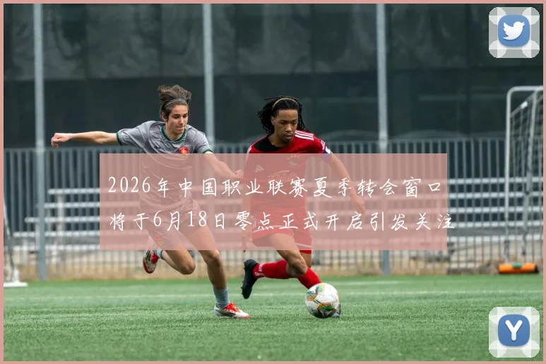 2026年中国职业联赛夏季转会窗口将于6月18日零点正式开启引发关注