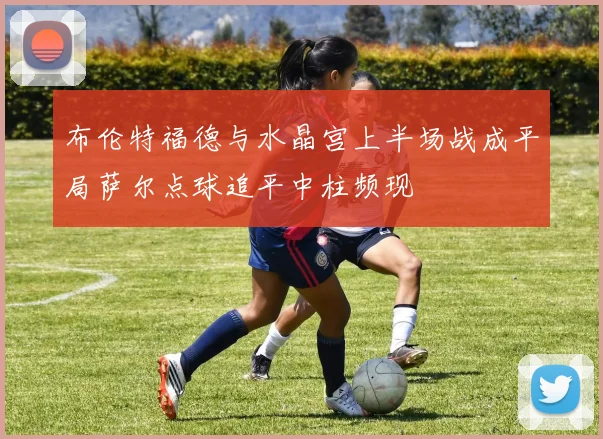 布伦特福德与水晶宫上半场战成平局萨尔点球追平中柱频现