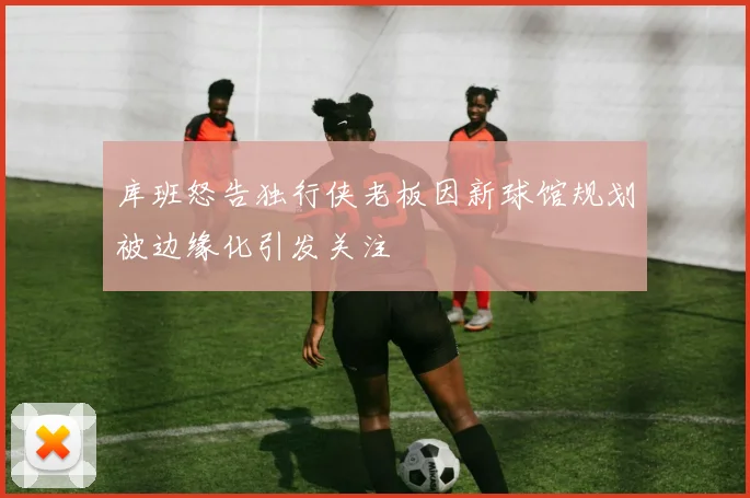 库班怒告独行侠老板因新球馆规划被边缘化引发关注