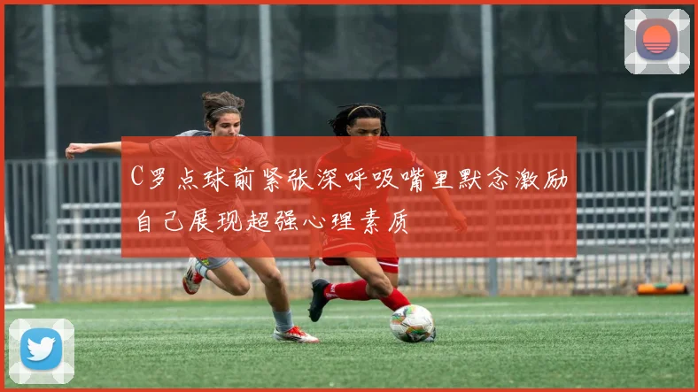 C罗点球前紧张深呼吸嘴里默念激励自己展现超强心理素质
